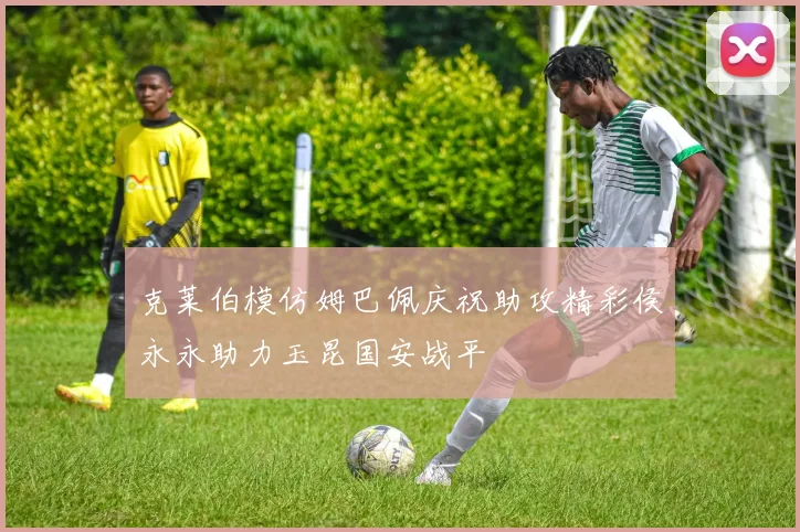 克莱伯模仿姆巴佩庆祝助攻精彩侯永永助力玉昆国安战平