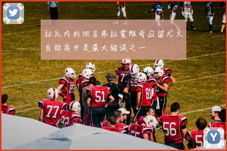 拉瓦内利坦言弗拉霍维奇应留尤文自称离开是最大错误之一