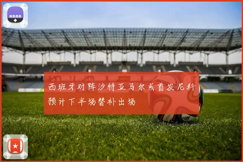 西班牙对阵沙特亚马尔或首发尼科预计下半场替补出场