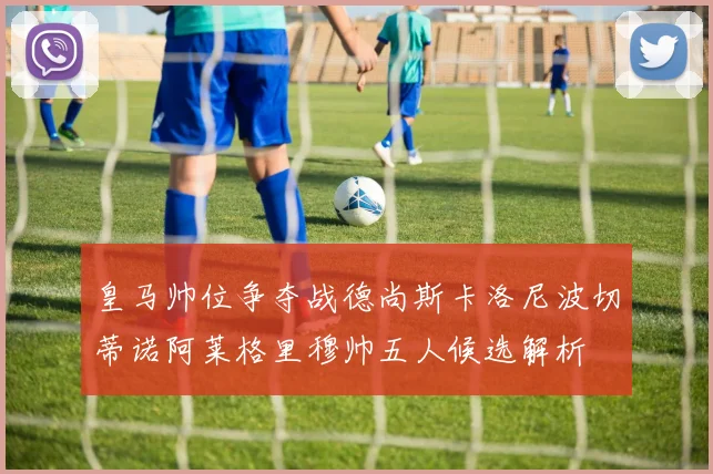 皇马帅位争夺战德尚斯卡洛尼波切蒂诺阿莱格里穆帅五人候选解析