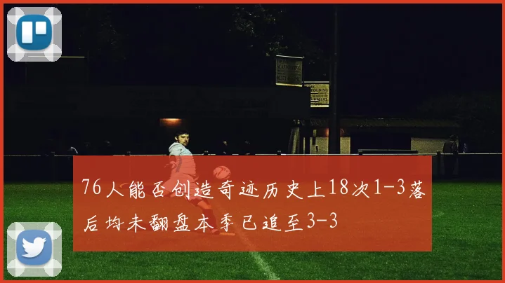76人能否创造奇迹历史上18次1-3落后均未翻盘本季已追至3-3