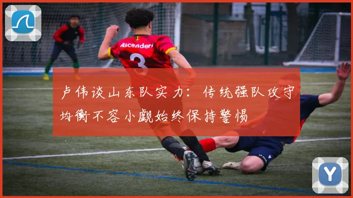 卢伟谈山东队实力：传统强队攻守均衡不容小觑始终保持警惕