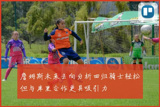 詹姆斯未来去向分析回归骑士轻松但与库里合作更具吸引力
