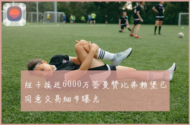 纽卡接近6000万签曼赞比弗赖堡已同意交易细节曝光