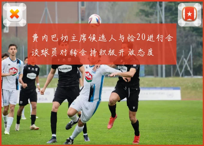 费内巴切主席候选人与恰20进行会谈球员对转会持积极开放态度