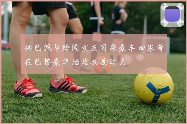 姆巴佩与绯闻女友同乘豪车回家曾在巴黎豪华酒店共度时光
