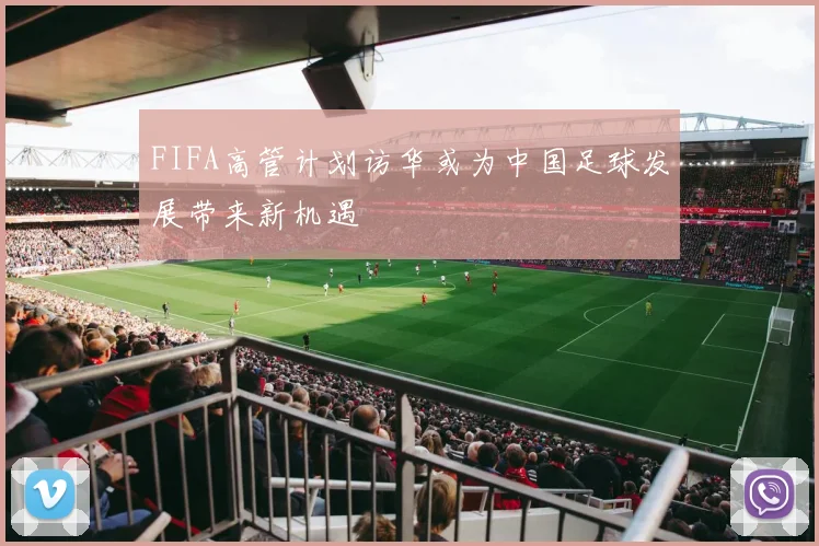 FIFA高管计划访华或为中国足球发展带来新机遇