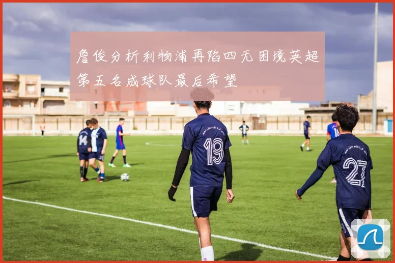 詹俊分析利物浦再陷四无困境英超第五名成球队最后希望
